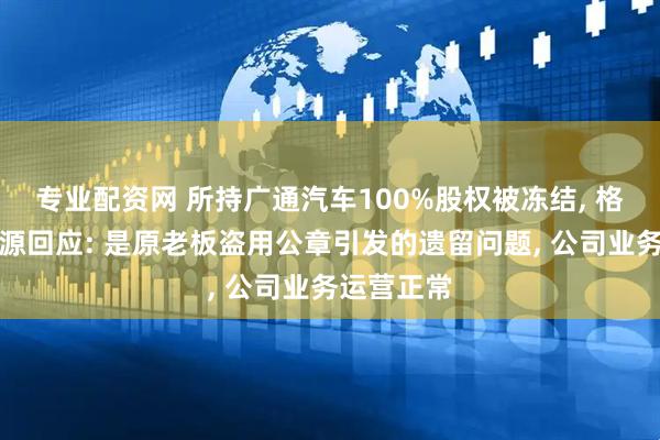专业配资网 所持广通汽车100%股权被冻结, 格力钛新能源回应: 是原老板盗用公章引发的遗留问题, 公司业务运营正常
