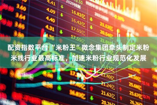 配资指数平台 “米粉王”微念集团牵头制定米粉米线行业最高标准，加速米粉行业规范化发展