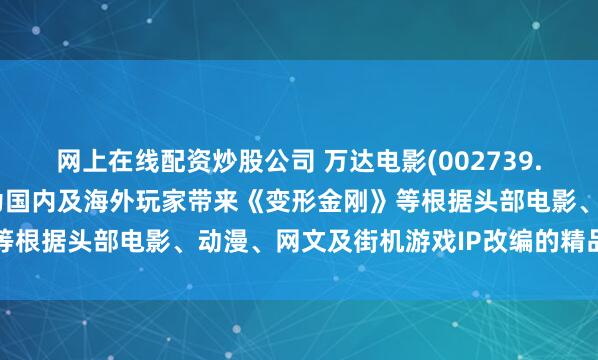 网上在线配资炒股公司 万达电影(002739.SZ)：互爱互动将陆续为国内及海外玩家带来《变形金刚》等根据头部电影、动漫、网文及街机游戏IP改编的精品游戏作品