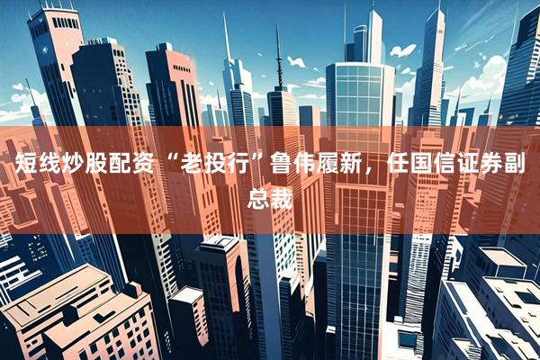短线炒股配资 “老投行”鲁伟履新，任国信证券副总裁