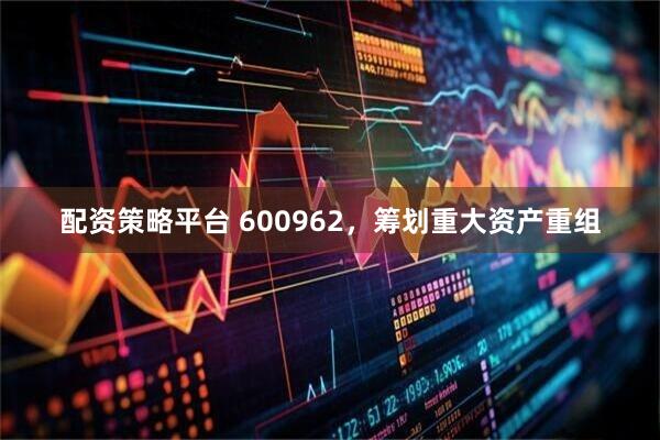 配资策略平台 600962，筹划重大资产重组
