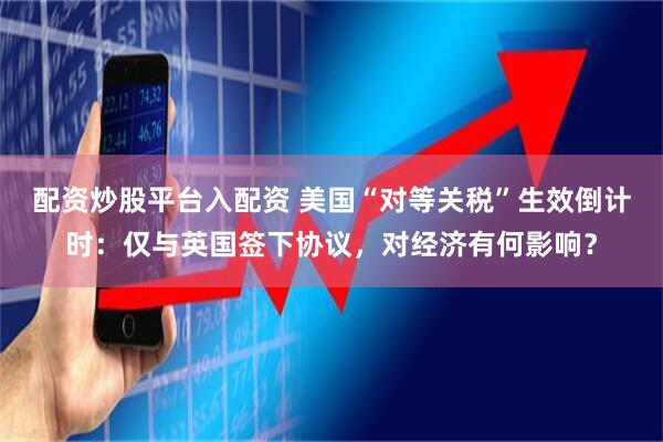 配资炒股平台入配资 美国“对等关税”生效倒计时：仅与英国签下协议，对经济有何影响？