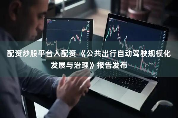 配资炒股平台入配资 《公共出行自动驾驶规模化发展与治理》报告发布