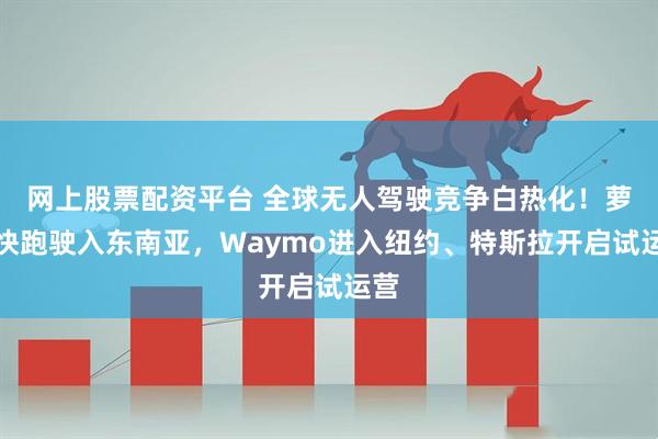 网上股票配资平台 全球无人驾驶竞争白热化！萝卜快跑驶入东南亚，Waymo进入纽约、特斯拉开启试运营