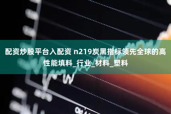 配资炒股平台入配资 n219炭黑指标领先全球的高性能填料_行业_材料_塑料