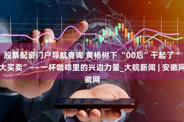 股票配资门户导航查询 黄杨树下 “00后”干起了“大买卖”——一杯咖啡里的兴边力量_大皖新闻 | 安徽网