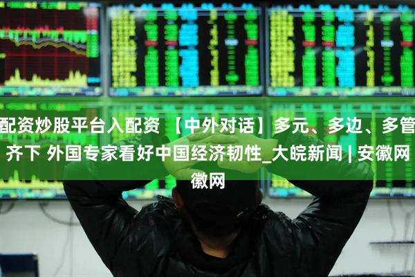 配资炒股平台入配资 【中外对话】多元、多边、多管齐下 外国专家看好中国经济韧性_大皖新闻 | 安徽网