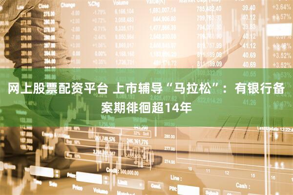 网上股票配资平台 上市辅导“马拉松”：有银行备案期徘徊超14年