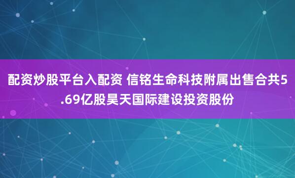 配资炒股平台入配资 信铭生命科技附属出售合共5.69亿股昊天国际建设投资股份