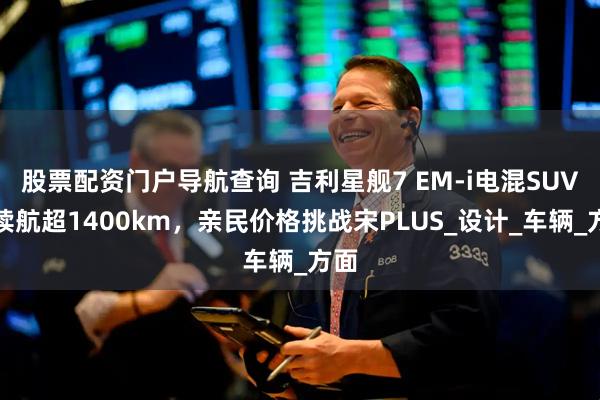 股票配资门户导航查询 吉利星舰7 EM-i电混SUV：续航超1400km，亲民价格挑战宋PLUS_设计_车辆_方面