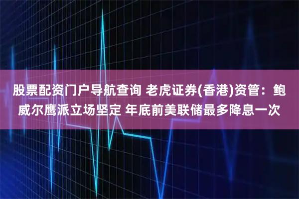 股票配资门户导航查询 老虎证券(香港)资管：鲍威尔鹰派立场坚定 年底前美联储最多降息一次