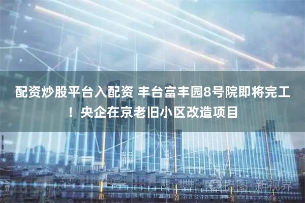 配资炒股平台入配资 丰台富丰园8号院即将完工！央企在京老旧小区改造项目
