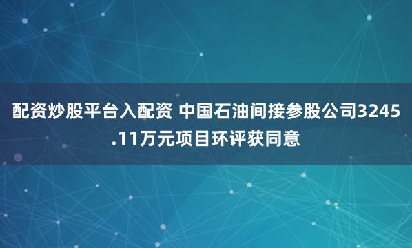 配资炒股平台入配资 中国石油间接参股公司3245.11万元项目环评获同意