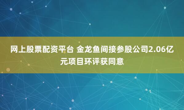 网上股票配资平台 金龙鱼间接参股公司2.06亿元项目环评获同意