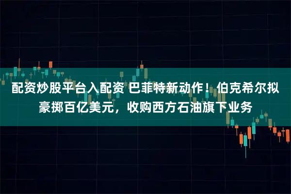 配资炒股平台入配资 巴菲特新动作！伯克希尔拟豪掷百亿美元，收购西方石油旗下业务