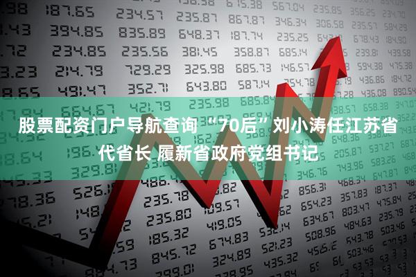 股票配资门户导航查询 “70后”刘小涛任江苏省代省长 履新省政府党组书记