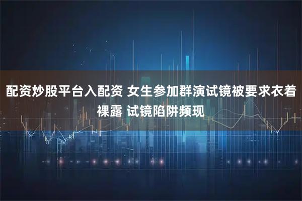 配资炒股平台入配资 女生参加群演试镜被要求衣着裸露 试镜陷阱频现