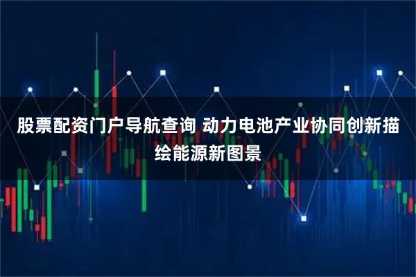 股票配资门户导航查询 动力电池产业协同创新描绘能源新图景