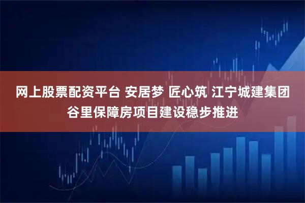 网上股票配资平台 安居梦 匠心筑 江宁城建集团谷里保障房项目建设稳步推进