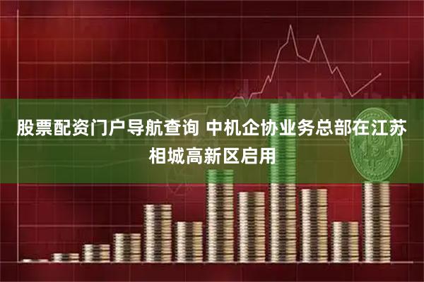 股票配资门户导航查询 中机企协业务总部在江苏相城高新区启用