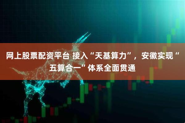 网上股票配资平台 接入“天基算力”，安徽实现“五算合一”体系全面贯通