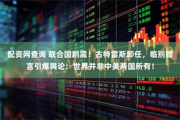 配资网查询 联合国剧震！古特雷斯卸任，临别赠言引爆舆论：世界并非中美两国所有！