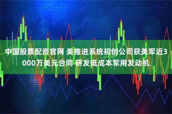 中国股票配资官网 美推进系统初创公司获美军近3000万美元合同 研发低成本军用发动机