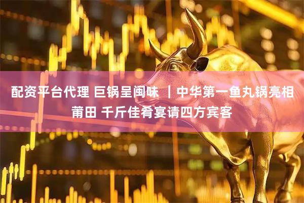 配资平台代理 巨锅呈闽味 ｜中华第一鱼丸锅亮相莆田 千斤佳肴宴请四方宾客