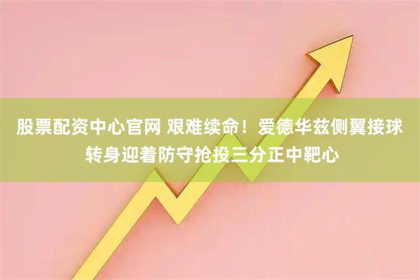 股票配资中心官网 艰难续命！爱德华兹侧翼接球 转身迎着防守抢投三分正中靶心