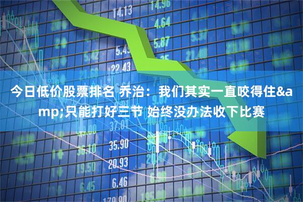 今日低价股票排名 乔治：我们其实一直咬得住&只能打好三节 始终没办法收下比赛