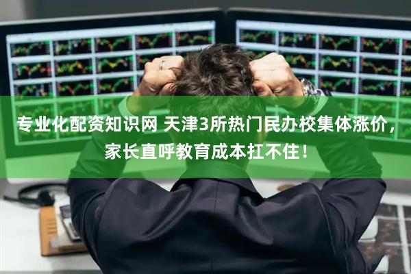 专业化配资知识网 天津3所热门民办校集体涨价，家长直呼教育成本扛不住！