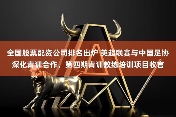 全国股票配资公司排名出炉 英超联赛与中国足协深化青训合作，第四期青训教练培训项目收官