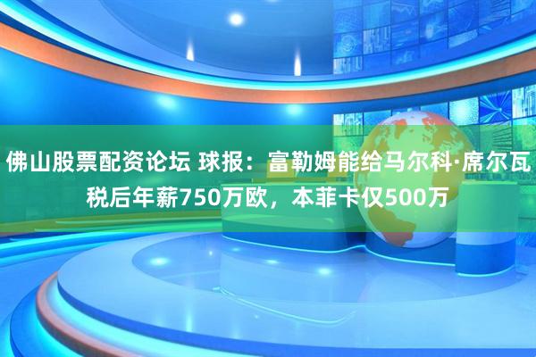 佛山股票配资论坛 球报：富勒姆能给马尔科·席尔瓦税后年薪750万欧，本菲卡仅500万