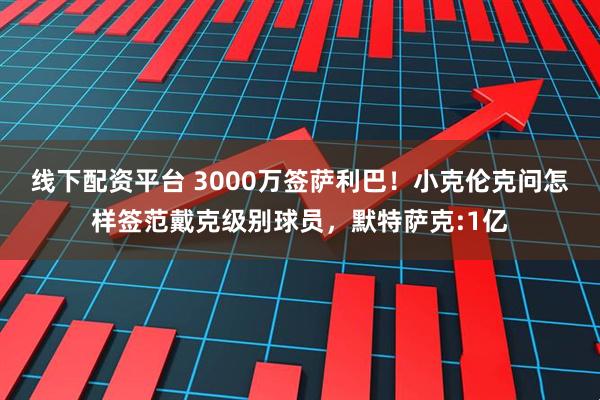 线下配资平台 3000万签萨利巴！小克伦克问怎样签范戴克级别球员，默特萨克:1亿