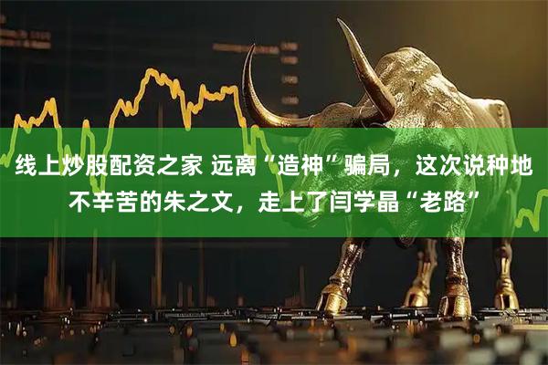线上炒股配资之家 远离“造神”骗局，这次说种地不辛苦的朱之文，走上了闫学晶“老路”