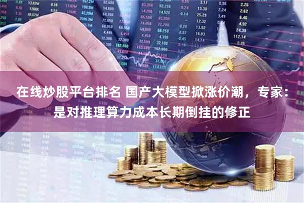在线炒股平台排名 国产大模型掀涨价潮，专家：是对推理算力成本长期倒挂的修正