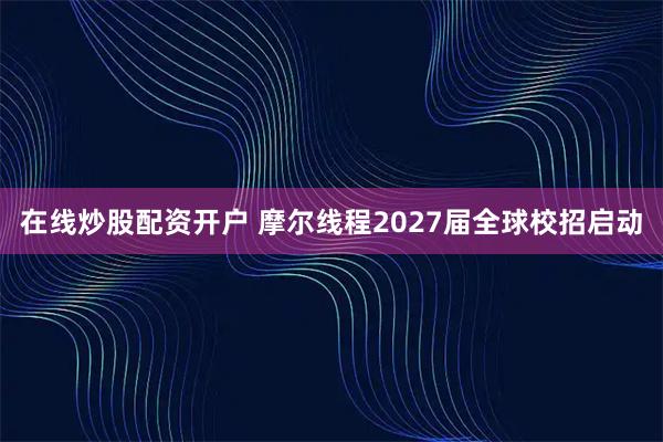 在线炒股配资开户 摩尔线程2027届全球校招启动
