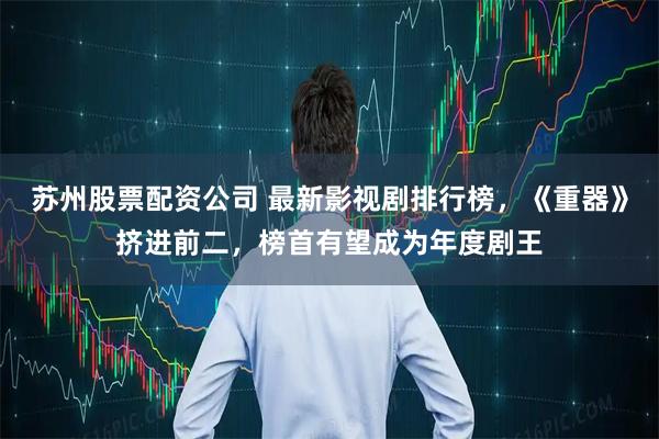 苏州股票配资公司 最新影视剧排行榜，《重器》挤进前二，榜首有望成为年度剧王