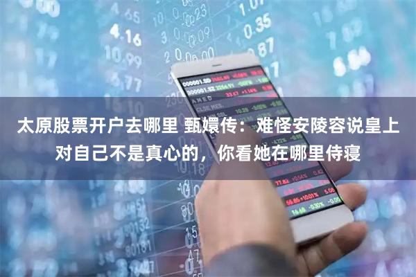 太原股票开户去哪里 甄嬛传：难怪安陵容说皇上对自己不是真心的，你看她在哪里侍寝